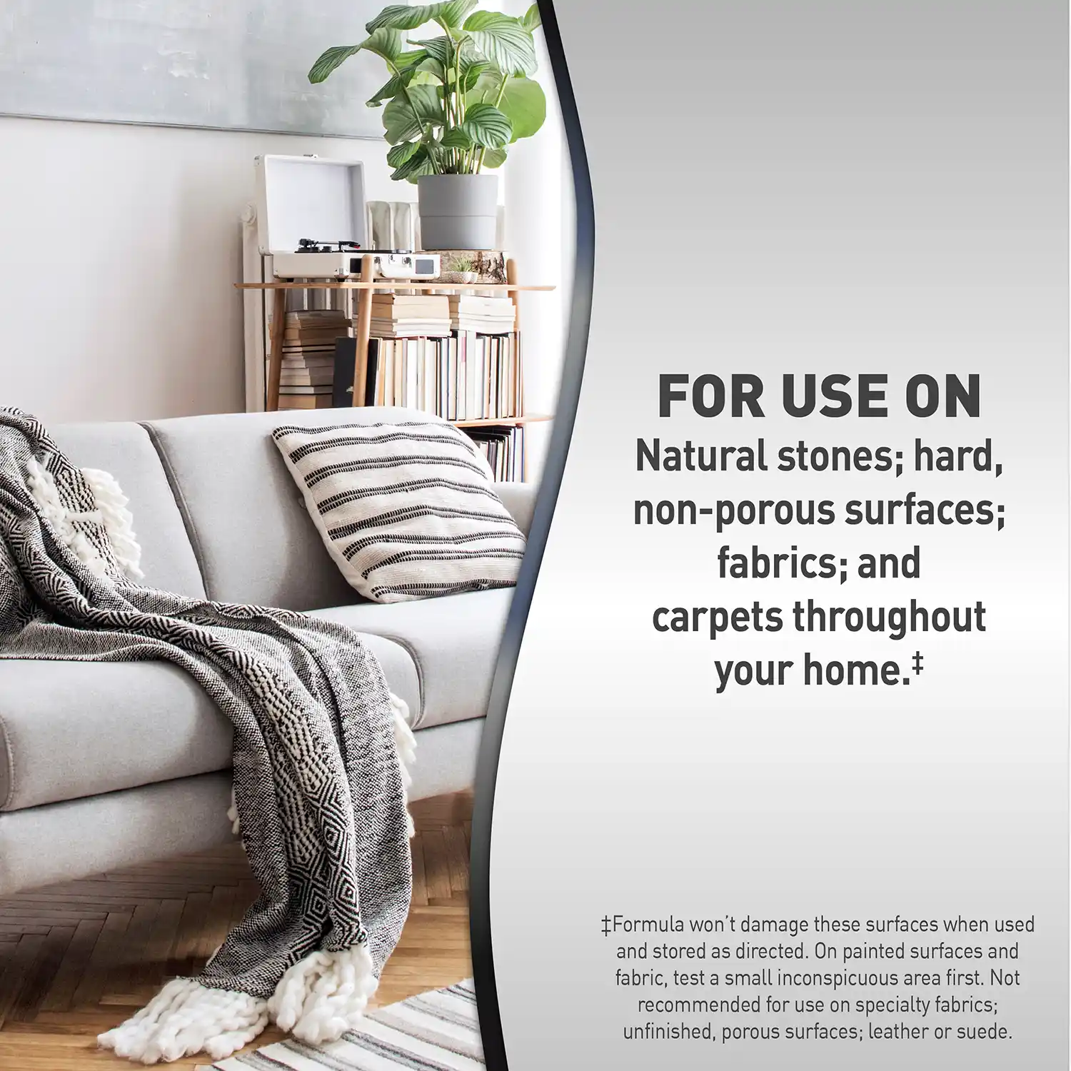 FOR USE ON Natural stones; hard, non-porous surfaces; fabrics; and carpets throughout your home.