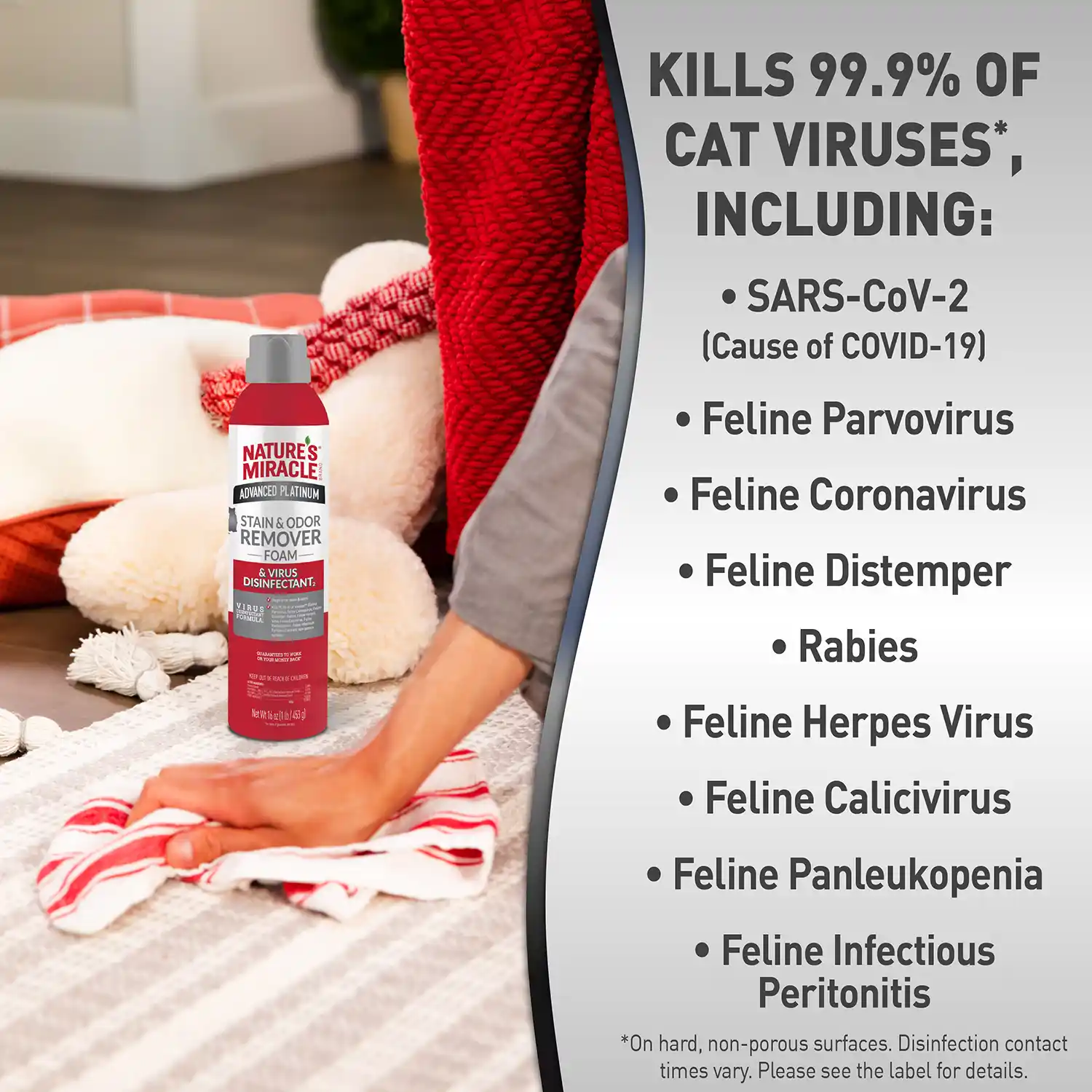 KILLS 99.9% OF CAT VIRUSES*, INCLUDING: • SARS-CoV-2 (Cause of COVID-19) • Feline Parvovirus • Feline Coronavirus • Feline Distemper • Rabies • Feline Herpes Virus • Feline Calicivirus • Feline Panleukopenia • Feline Infectious Peritonitis