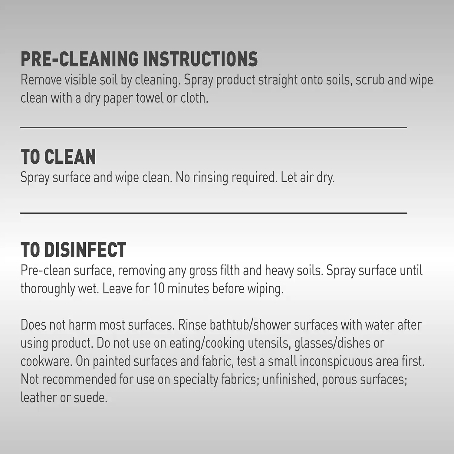 PRE-CLEANING INSTRUCTIONS Remove visible soil by cleaning. Spray product straight onto soils, scrub and wipe clean with a dry paper towel or cloth. TO CLEAN Spray surface and wipe clean. No rinsing required. Let air dry. TO DISINFECT Pre-clean surface, removing any gross filth and heavy soils. Spray surface until thoroughly wet. Leave for 10 minutes before wiping. Does not harm most surfaces. Rinse bathtub/shower surfaces with water after using product. Do not use on eating/cooking utensils, glasses/dishes or cookware. On painted surfaces and fabric, test a small inconspicuous area first. Not recommended for use on specialty fabrics; unfinished, porous surfaces; leather or suede.
