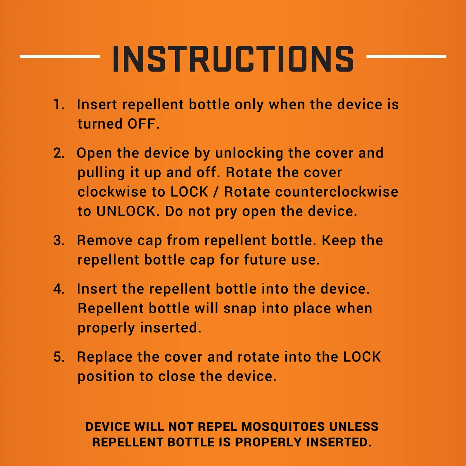 INSTRUCTIONS 1. Insert repellent bottle only when the device is turned OFF. 2. Open the device by unlocking the cover and pulling it up and off. Rotate the cover clockwise to LOCK / Rotate counterclockwise to UNLOCK. Do not pry open the device. 3. Remove cap from repellent bottle. Keep the repellent bottle cap for future use. 4. Insert the repellent bottle into the device. Repellent bottle will snap into place when properly inserted. 5. Replace the cover and rotate into the LOCK position to close the device. DEVICE WILL NOT REPEL MOSQUITOES UNLESS REPELLENT BOTTLE IS PROPERLY INSERTED.