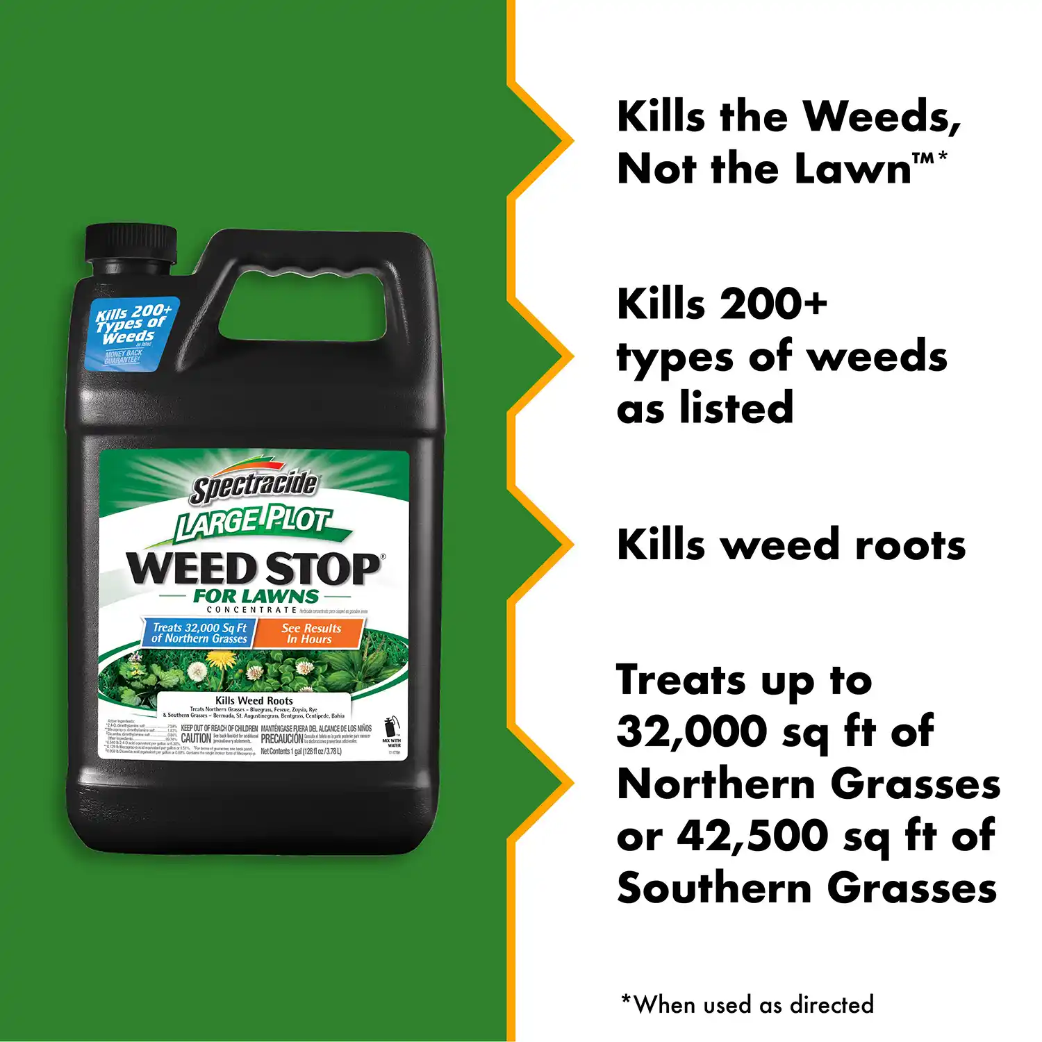 Kills the Weeds, Not the Lawn™* Kills 200+ types of weeds as listed Kills weed roots Treats up to 32,000 sq ft of Northern Grasses or 42,500 sq ft of Southern Grasses
