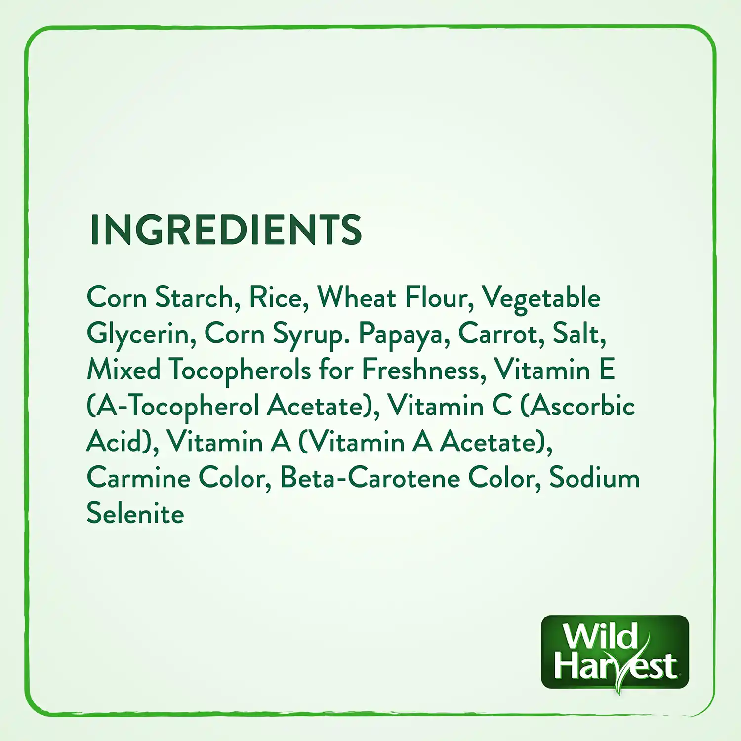 INGREDIENTS Corn Starch, Rice, Wheat Flour, Vegetable Glycerin, Corn Syrup. Papaya, Carrot, Salt, Mixed Tocopherols for Freshness, Vitamin E (A-Tocopherol Acetate), Vitamin C (Ascorbic Acid), Vitamin A (Vitamin A Acetate), Carmine Color, Beta-Carotene Color, Sodium Selenite